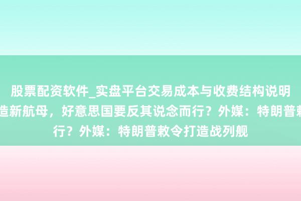 股票配资软件_实盘平台交易成本与收费结构说明 法国公开书记造新航母，好意思国要反其说念而行？外媒：特朗普敕令打造战列舰