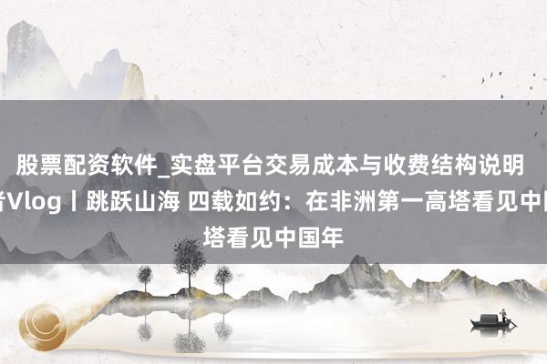 股票配资软件_实盘平台交易成本与收费结构说明 记者Vlog丨跳跃山海 四载如约：在非洲第一高塔看见中国年