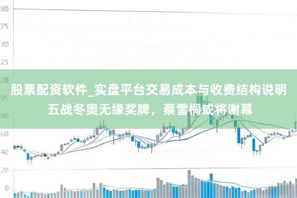 股票配资软件_实盘平台交易成本与收费结构说明 五战冬奥无缘奖牌，蔡雪桐或将谢幕