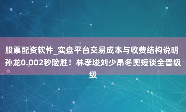股票配资软件_实盘平台交易成本与收费结构说明 孙龙0.002秒险胜！林孝埈刘少昂冬奥短谈全晋级