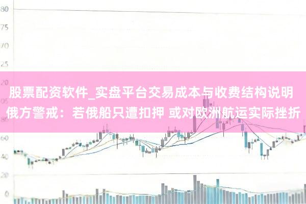 股票配资软件_实盘平台交易成本与收费结构说明 俄方警戒：若俄船只遭扣押 或对欧洲航运实际挫折