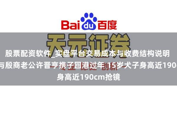 股票配资软件_实盘平台交易成本与收费结构说明 李嘉欣与殷商老公许晋亨携子回港过年 15岁犬子身高近190cm抢镜