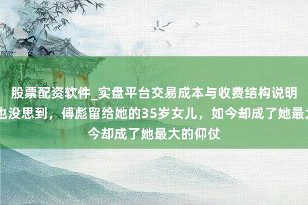 股票配资软件_实盘平台交易成本与收费结构说明 张秋芳也没思到，傅彪留给她的35岁女儿，如今却成了她最大的仰仗