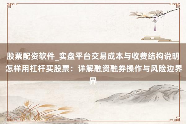 股票配资软件_实盘平台交易成本与收费结构说明 怎样用杠杆买股票：详解融资融券操作与风险边界