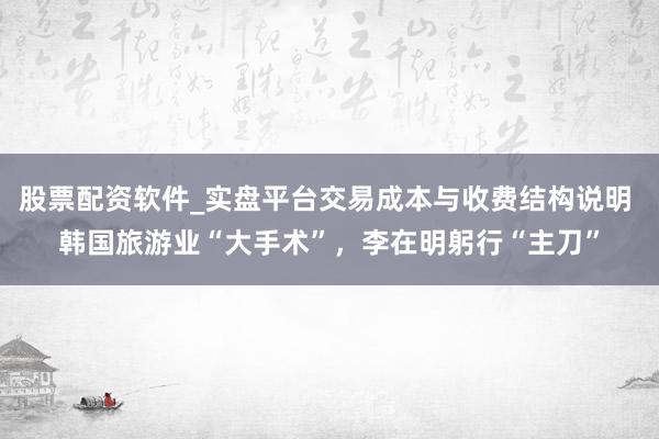 股票配资软件_实盘平台交易成本与收费结构说明 韩国旅游业“大手术”，李在明躬行“主刀”