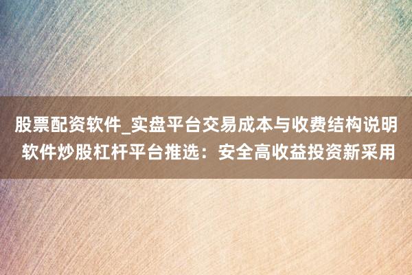 股票配资软件_实盘平台交易成本与收费结构说明 软件炒股杠杆平台推选：安全高收益投资新采用