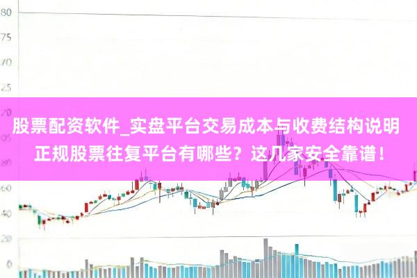 股票配资软件_实盘平台交易成本与收费结构说明 正规股票往复平台有哪些?这几家安全靠谱!