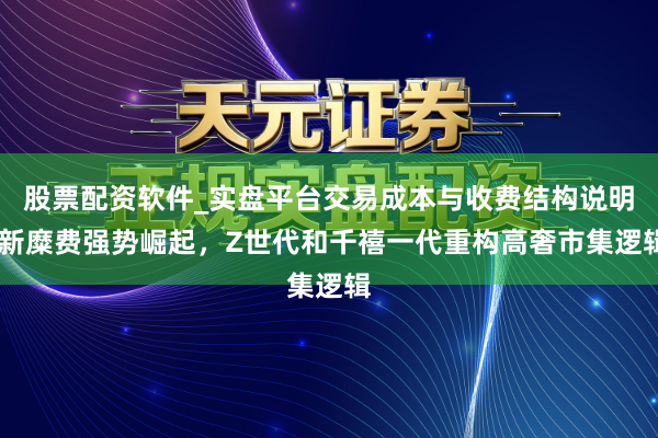 股票配资软件_实盘平台交易成本与收费结构说明 新糜费强势崛起,Z世代和千禧一代重构高奢市集逻辑
