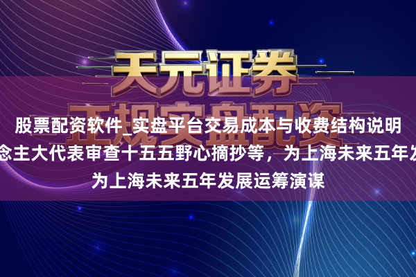 股票配资软件_实盘平台交易成本与收费结构说明 上海市东说念主大代表审查十五五野心摘抄等，为上海未来五年发展运筹演谋