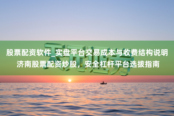 股票配资软件_实盘平台交易成本与收费结构说明 济南股票配资炒股，安全杠杆平台选拔指南