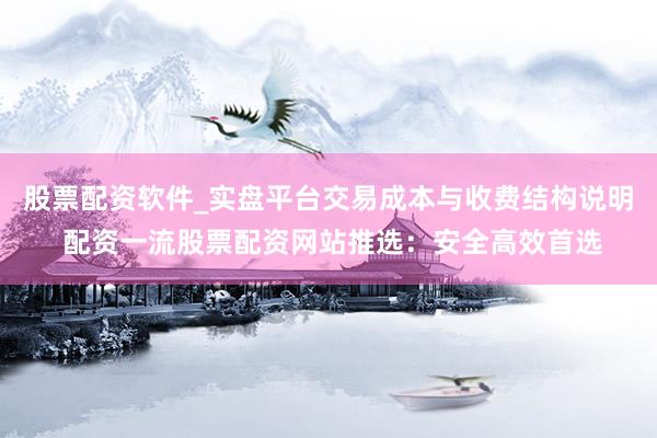 股票配资软件_实盘平台交易成本与收费结构说明 配资一流股票配资网站推选：安全高效首选