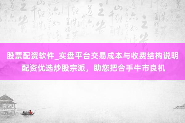 股票配资软件_实盘平台交易成本与收费结构说明 配资优选炒股宗派，助您把合手牛市良机