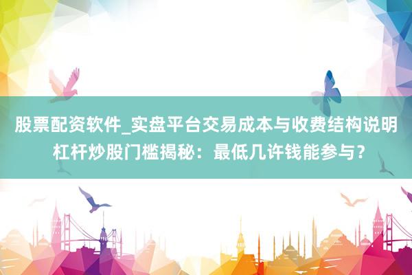 股票配资软件_实盘平台交易成本与收费结构说明 杠杆炒股门槛揭秘：最低几许钱能参与？