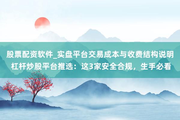 股票配资软件_实盘平台交易成本与收费结构说明 杠杆炒股平台推选：这3家安全合规，生手必看