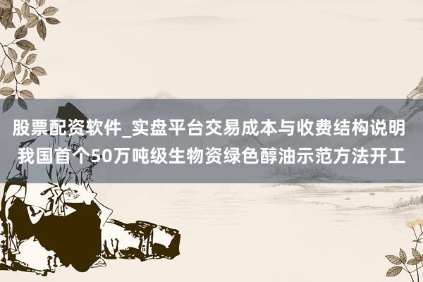 股票配资软件_实盘平台交易成本与收费结构说明 我国首个50万吨级生物资绿色醇油示范方法开工