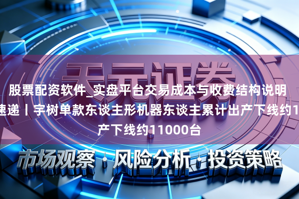 股票配资软件_实盘平台交易成本与收费结构说明 AI进化速递丨宇树单款东谈主形机器东谈主累计出产下线约11000台