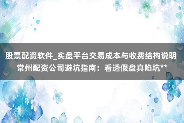 股票配资软件_实盘平台交易成本与收费结构说明 常州配资公司避坑指南：看透假盘真陷坑**