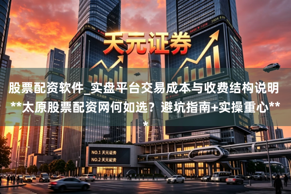 股票配资软件_实盘平台交易成本与收费结构说明 **太原股票配资网何如选？避坑指南+实操重心**