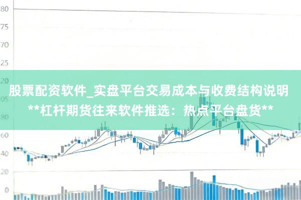 股票配资软件_实盘平台交易成本与收费结构说明 **杠杆期货往来软件推选：热点平台盘货**