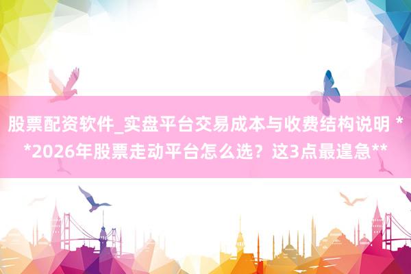 股票配资软件_实盘平台交易成本与收费结构说明 **2026年股票走动平台怎么选？这3点最遑急**