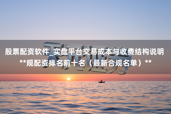 股票配资软件_实盘平台交易成本与收费结构说明 **规配资排名前十名（最新合规名单）**